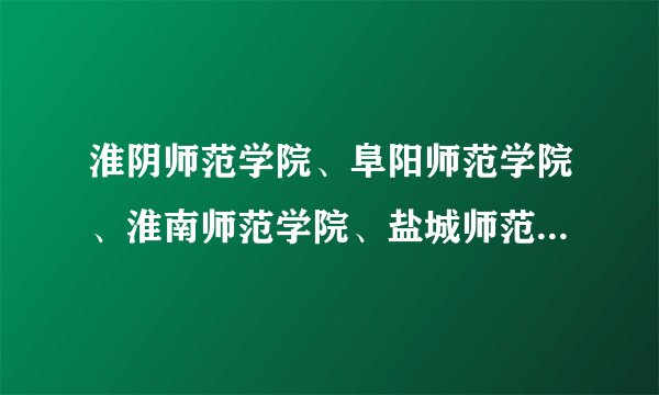 淮阴师范学院、阜阳师范学院、淮南师范学院、盐城师范学院、相比较哪个更有优势?麻烦详细一点