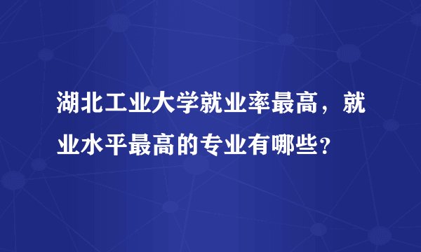 湖北工业大学就业率最高，就业水平最高的专业有哪些？