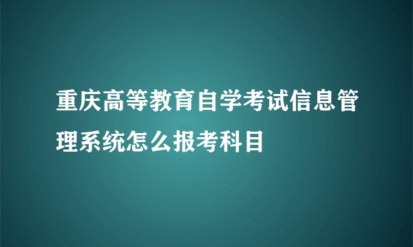 重庆高等教育自学考试信息管理系统怎么报考科目