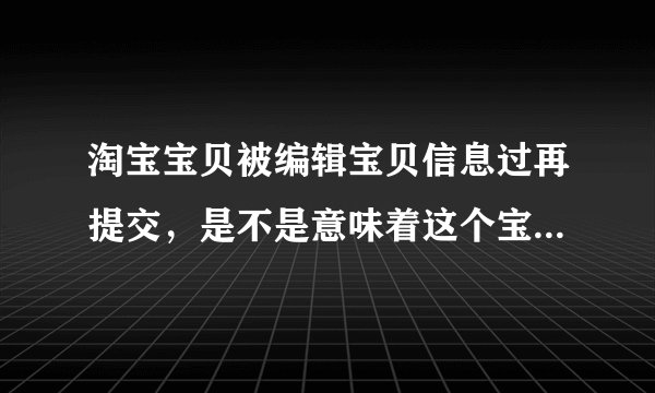 淘宝宝贝被编辑宝贝信息过再提交，是不是意味着这个宝贝重新上架了?