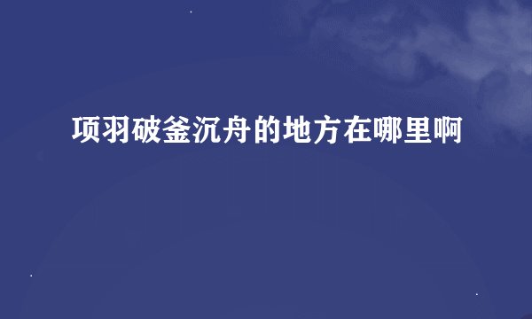 项羽破釜沉舟的地方在哪里啊