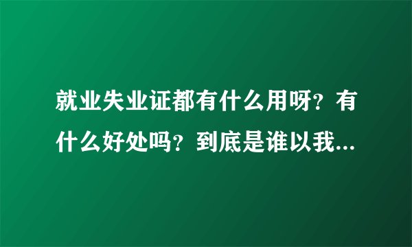 就业失业证都有什么用呀？有什么好处吗？到底是谁以我的名义办理的就业失业证
