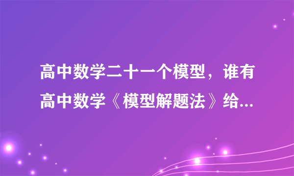 高中数学二十一个模型，谁有高中数学《模型解题法》给发个哈，，，非常感谢啊