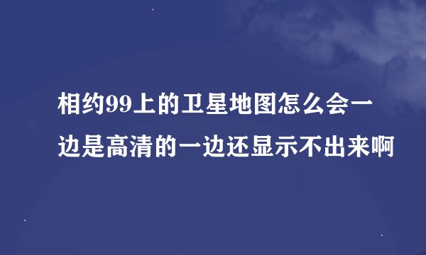 相约99上的卫星地图怎么会一边是高清的一边还显示不出来啊