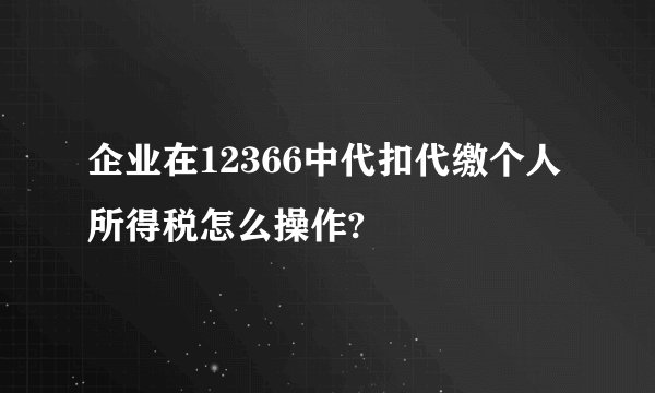 企业在12366中代扣代缴个人所得税怎么操作?