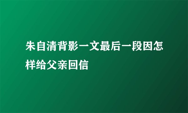 朱自清背影一文最后一段因怎样给父亲回信