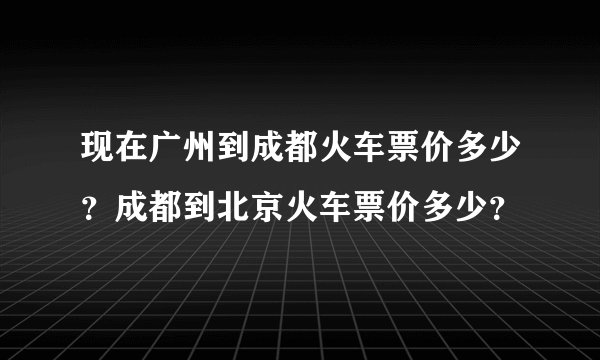 现在广州到成都火车票价多少？成都到北京火车票价多少？