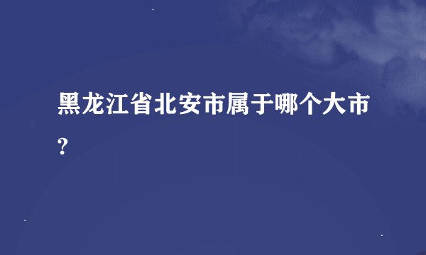 黑龙江省北安市属于哪个大市?