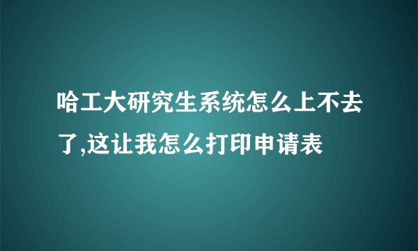 哈工大研究生系统怎么上不去了,这让我怎么打印申请表