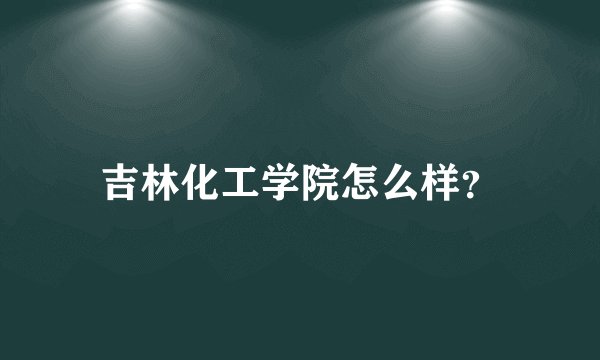 吉林化工学院怎么样？
