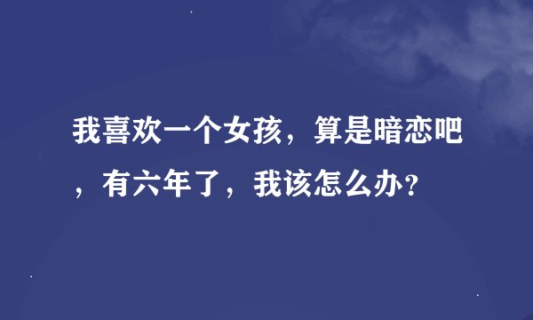 我喜欢一个女孩，算是暗恋吧，有六年了，我该怎么办？