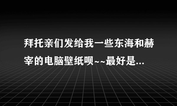 拜托亲们发给我一些东海和赫宰的电脑壁纸呗~~最好是赫海的，唯美的，谢谢啊~