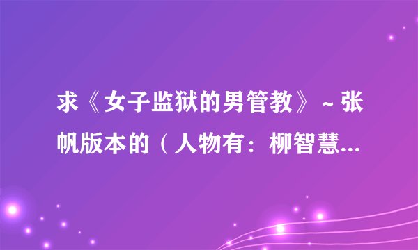求《女子监狱的男管教》～张帆版本的（人物有：柳智慧，李洋洋，康雪等等），我在网上找了好久还是没找到