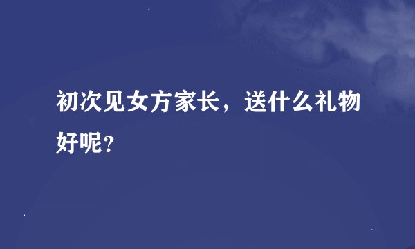 初次见女方家长，送什么礼物好呢？