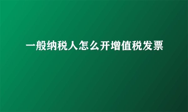 一般纳税人怎么开增值税发票