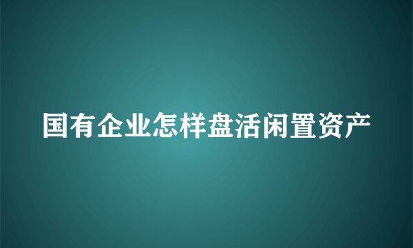 国有企业怎样盘活闲置资产