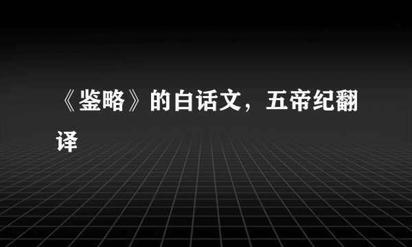 《鉴略》的白话文，五帝纪翻译