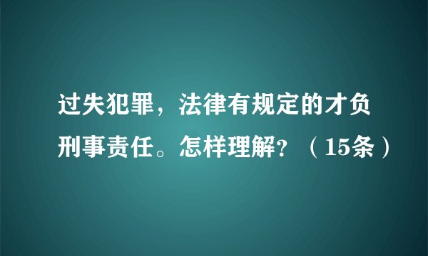 过失犯罪，法律有规定的才负刑事责任。怎样理解？（15条）