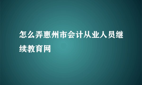 怎么弄惠州市会计从业人员继续教育网