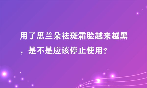 用了思兰朵祛斑霜脸越来越黑，是不是应该停止使用？