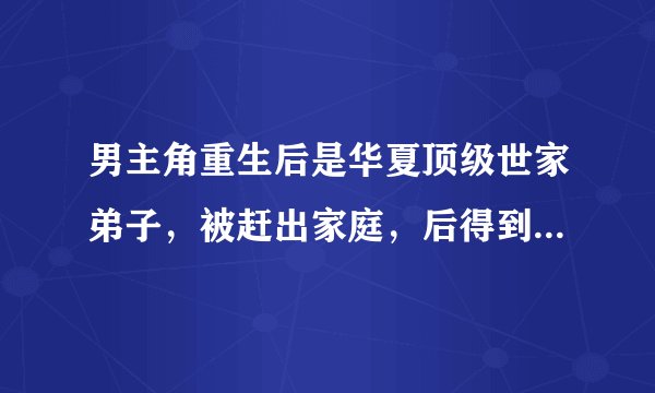 男主角重生后是华夏顶级世家弟子，被赶出家庭，后得到奇遇，修炼了异能或修真，最后建立自己的势力和商