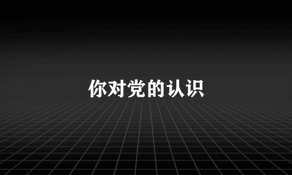 你对党的认识