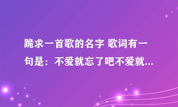 跪求一首歌的名字 歌词有一句是：不爱就忘了吧不爱就算了吧 谁让我自己当初那么傻后面就不记得了跪