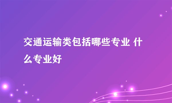 交通运输类包括哪些专业 什么专业好