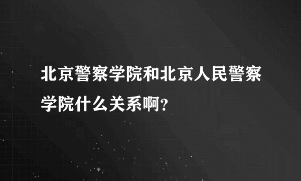 北京警察学院和北京人民警察学院什么关系啊？