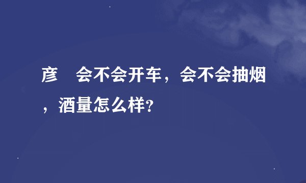 彦晞会不会开车，会不会抽烟，酒量怎么样？