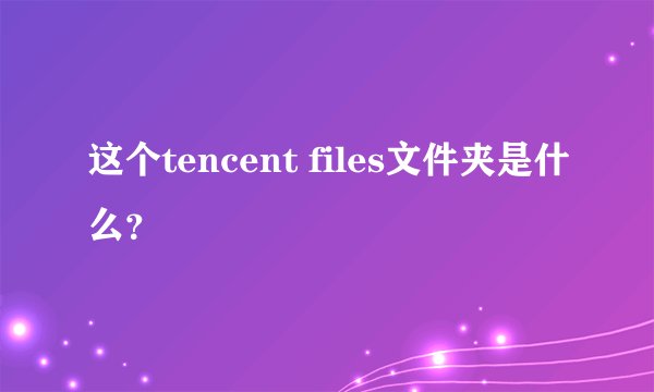 这个tencent files文件夹是什么？