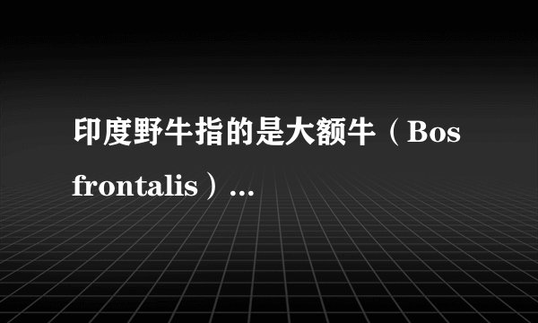 印度野牛指的是大额牛（Bos frontalis）还是白肢野牛（Bos gaurus）？ 百度百科什么的太不专业，非常混乱