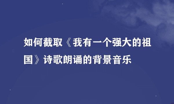 如何截取《我有一个强大的祖国》诗歌朗诵的背景音乐