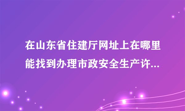 在山东省住建厅网址上在哪里能找到办理市政安全生产许可证的相关文件