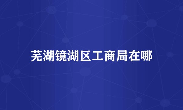 芜湖镜湖区工商局在哪