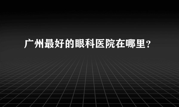 广州最好的眼科医院在哪里？