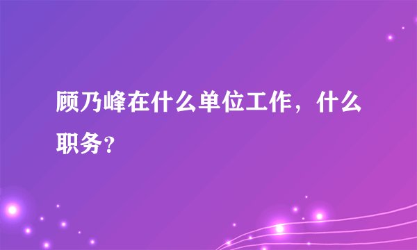 顾乃峰在什么单位工作，什么职务？