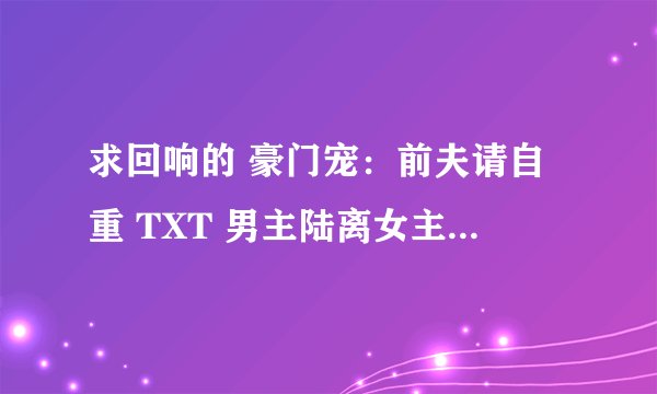 求回响的 豪门宠：前夫请自重 TXT 男主陆离女主谭惜的那个。