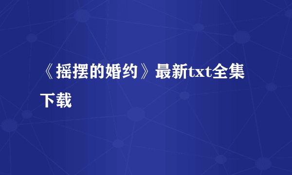 《摇摆的婚约》最新txt全集下载