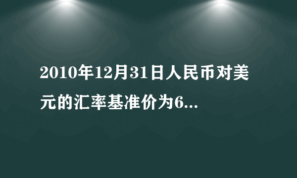 2010年12月31日人民币对美元的汇率基准价为662027,2011年12月31日人民币对美元的汇率基准价为630.09。小黄3
