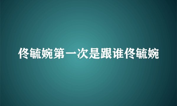 佟毓婉第一次是跟谁佟毓婉