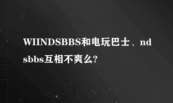 WIINDSBBS和电玩巴士、ndsbbs互相不爽么?