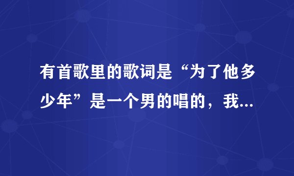 有首歌里的歌词是“为了他多少年”是一个男的唱的，我想知道是什么歌？谢谢了~