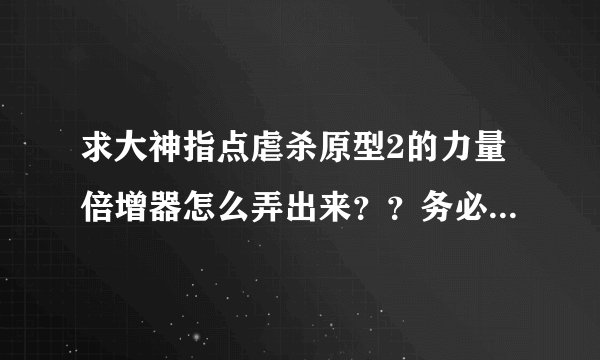 求大神指点虐杀原型2的力量倍增器怎么弄出来？？务必说的详细点，拜托了。。说废话的朋友请绕道。。。