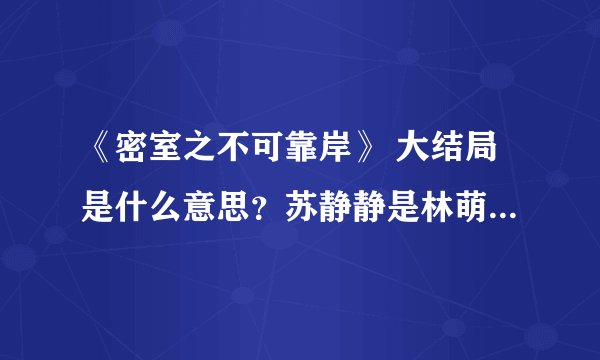 《密室之不可靠岸》 大结局是什么意思？苏静静是林萌的孩子么，宋大夫怎么死的。