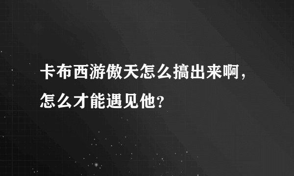 卡布西游傲天怎么搞出来啊，怎么才能遇见他？