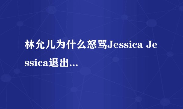 林允儿为什么怒骂Jessica Jessica退出少女时代的真相