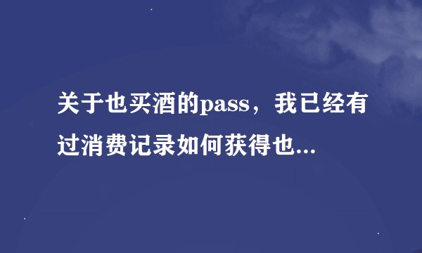 关于也买酒的pass，我已经有过消费记录如何获得也买酒pass码？请各位帮忙解释一下！