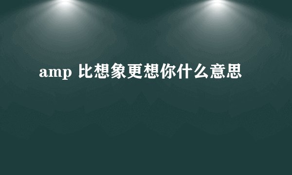 amp 比想象更想你什么意思