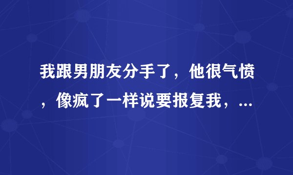 我跟男朋友分手了，他很气愤，像疯了一样说要报复我，要我死。